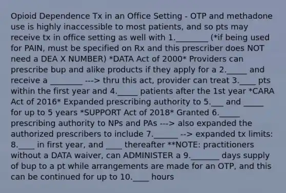 Opioid Dependence Tx in an Office Setting - OTP and methadone use is highly inaccessible to most patients, and so pts may receive tx in office setting as well with 1.________ (*if being used for PAIN, must be specified on Rx and this prescriber does NOT need a DEA X NUMBER) *DATA Act of 2000* Providers can prescribe bup and alike products if they apply for a 2._____ and receive a ________ ---> thru this act, provider can treat 3.____ pts within the first year and 4._____ patients after the 1st year *CARA Act of 2016* Expanded prescribing authority to 5.___ and _____ for up to 5 years *SUPPORT Act of 2018* Granted 6._____ prescribing authority to NPs and PAs ---> also expanded the authorized prescribers to include 7.______ --> expanded tx limits: 8.____ in first year, and ____ thereafter **NOTE: practitioners without a DATA waiver, can ADMINISTER a 9._______ days supply of bup to a pt while arrangements are made for an OTP, and this can be continued for up to 10.____ hours