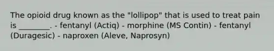 The opioid drug known as the "lollipop" that is used to treat pain is ________. - fentanyl (Actiq) - morphine (MS Contin) - fentanyl (Duragesic) - naproxen (Aleve, Naprosyn)