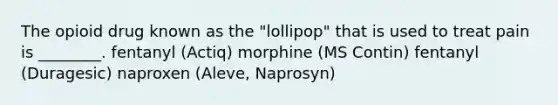 The opioid drug known as the "lollipop" that is used to treat pain is ________. fentanyl (Actiq) morphine (MS Contin) fentanyl (Duragesic) naproxen (Aleve, Naprosyn)