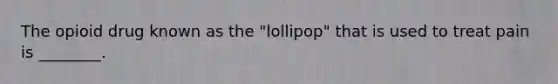 The opioid drug known as the "lollipop" that is used to treat pain is ________.