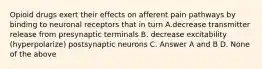 Opioid drugs exert their effects on afferent pain pathways by binding to neuronal receptors that in turn A.decrease transmitter release from presynaptic terminals B. decrease excitability (hyperpolarize) postsynaptic neurons C. Answer A and B D. None of the above