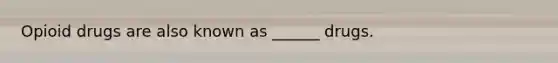 Opioid drugs are also known as ______ drugs.