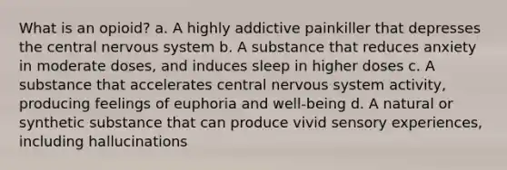 What is an opioid? a. A highly addictive painkiller that depresses the central nervous system b. A substance that reduces anxiety in moderate doses, and induces sleep in higher doses c. A substance that accelerates central nervous system activity, producing feelings of euphoria and well-being d. A natural or synthetic substance that can produce vivid sensory experiences, including hallucinations