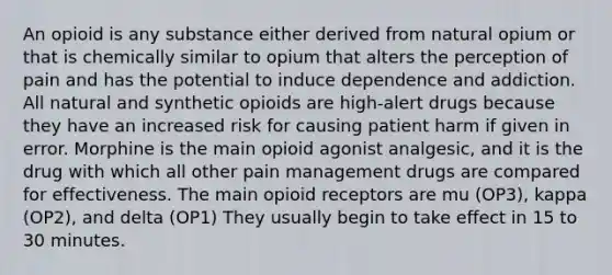 An opioid is any substance either derived from natural opium or that is chemically similar to opium that alters the perception of pain and has the potential to induce dependence and addiction. All natural and synthetic opioids are high-alert drugs because they have an increased risk for causing patient harm if given in error. Morphine is the main opioid agonist analgesic, and it is the drug with which all other pain management drugs are compared for effectiveness. The main opioid receptors are mu (OP3), kappa (OP2), and delta (OP1) They usually begin to take effect in 15 to 30 minutes.