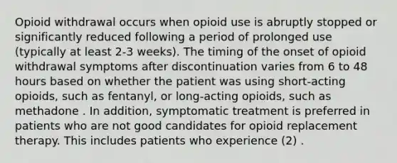 Opioid withdrawal occurs when opioid use is abruptly stopped or significantly reduced following a period of prolonged use (typically at least 2-3 weeks). The timing of the onset of opioid withdrawal symptoms after discontinuation varies from 6 to 48 hours based on whether the patient was using short-acting opioids, such as fentanyl, or long-acting opioids, such as methadone . In addition, symptomatic treatment is preferred in patients who are not good candidates for opioid replacement therapy. This includes patients who experience (2) .