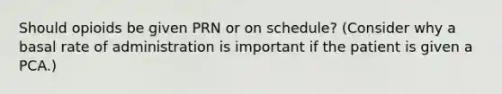 Should opioids be given PRN or on schedule? (Consider why a basal rate of administration is important if the patient is given a PCA.)