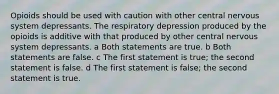 Opioids should be used with caution with other central nervous system depressants. The respiratory depression produced by the opioids is additive with that produced by other central nervous system depressants. a Both statements are true. b Both statements are false. c The first statement is true; the second statement is false. d The first statement is false; the second statement is true.