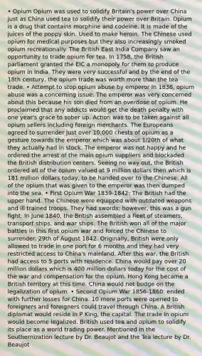 • Opium Opium was used to solidify Britain's power over China just as China used tea to solidify their power over Britain. Opium is a drug that contains morphine and codeine. It is made of the juices of the poppy skin. Used to make heroin. The Chinese used opium for medical purposes but they also increasingly smoked opium recreationally. The British East India Company saw an opportunity to trade opium for tea. In 1758, the British parliament granted the EIC a monopoly for them to produce opium in India. They were very successful and by the end of the 18th century, the opium trade was worth more than the tea trade. • Attempt to stop opium abuse by emperor In 1838, opium abuse was a concerning issue. The emperor was very concerned about this because his son died from an overdose of opium. He proclaimed that any addicts would get the death penalty with one year's grace to sober up. Action was to be taken against all opium sellers including foreign merchants. The Europeans agreed to surrender just over 10,000 chests of opium as a gesture towards the emperor which was about 1/20th of what they actually had in stock. The emperor was not happy and he ordered the arrest of the main opium suppliers and blockaded the British distribution centers. Seeing no way out, the British ordered all of the opium valued at 9 million dollars then which is 181 million dollars today, to be handed over to the Chinese. All of the opium that was given to the emperor was then dumped into the sea. • First Opium War 1839-1842: The British had the upper hand. The Chinese were equipped with outdated weapons and ill trained troops. They had swords; however, this was a gun fight. In June 1840, the British assembled a fleet of steamers, transport ships, and war ships. The British won all of the major battles in this first opium war and forced the Chinese to surrender. 29th of August 1842. Originally, British were only allowed to trade in one port for 6 months and they had very restricted access to China's mainland. After this war, the British had access to 5 ports with residence. China would pay over 20 million dollars which is 400 million dollars today for the cost of the war and compensation for the opium. Hong Kong became a British territory at this time. China would not budge on the legalization of opium. • Second Opium War 1856-1860: ended with further losses for China. 10 more ports were opened to foreigners and foreigners could travel through China. A British diplomat would reside in P King, the capital. The trade in opium would become legalized. British used tea and opium to solidify its place as a world trading power. Mentioned in the Southernization lecture by Dr. Beaujot and the Tea lecture by Dr. Beaujot