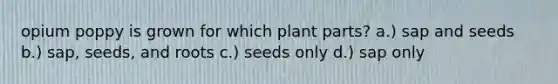 opium poppy is grown for which plant parts? a.) sap and seeds b.) sap, seeds, and roots c.) seeds only d.) sap only