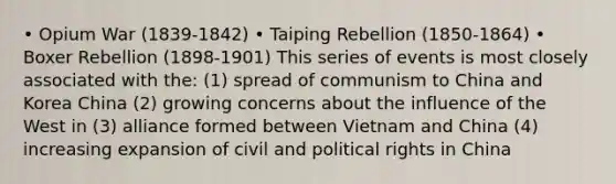 • Opium War (1839-1842) • Taiping Rebellion (1850-1864) • Boxer Rebellion (1898-1901) This series of events is most closely associated with the: (1) spread of communism to China and Korea China (2) growing concerns about the influence of the West in (3) alliance formed between Vietnam and China (4) increasing expansion of civil and political rights in China