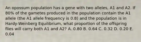 An opossum population has a gene with two alleles, A1 and A2. If 80% of the gametes produced in the population contain the A1 allele (the A1 allele frequency is 0.8) and the population is in Hardy-Weinberg Equilibrium, what proportion of the offspring flies will carry both A1 and A2? A. 0.80 B. 0.64 C. 0.32 D. 0.20 E. 0.04