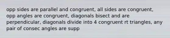 opp sides are parallel and congruent, all sides are congruent, opp angles are congruent, diagonals bisect and are perpendicular, diagonals divide into 4 congruent rt triangles, any pair of consec angles are supp