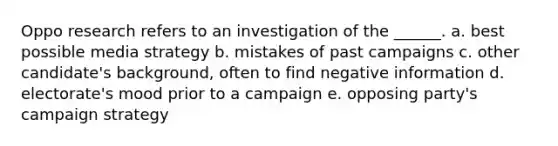 Oppo research refers to an investigation of the ______. a. best possible media strategy b. mistakes of past campaigns c. other candidate's background, often to find negative information d. electorate's mood prior to a campaign e. opposing party's campaign strategy