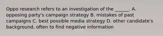 Oppo research refers to an investigation of the ______. A. opposing party's campaign strategy B. mistakes of past campaigns C. best possible media strategy D. other candidate's background, often to find negative information