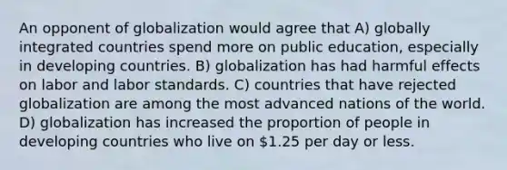 An opponent of globalization would agree that A) globally integrated countries spend more on public education, especially in developing countries. B) globalization has had harmful effects on labor and labor standards. C) countries that have rejected globalization are among the most advanced nations of the world. D) globalization has increased the proportion of people in developing countries who live on 1.25 per day or less.