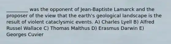 _________ was the opponent of Jean-Baptiste Lamarck and the proposer of the view that the earth's geological landscape is the result of violent cataclysmic events. A) Charles Lyell B) Alfred Russel Wallace C) Thomas Malthus D) Erasmus Darwin E) Georges Cuvier