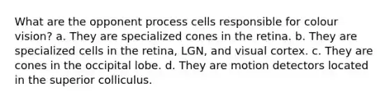 What are the opponent process cells responsible for colour vision? a. They are specialized cones in the retina. b. They are specialized cells in the retina, LGN, and visual cortex. c. They are cones in the occipital lobe. d. They are motion detectors located in the superior colliculus.