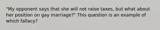 "My opponent says that she will not raise taxes, but what about her position on gay marriage?" This question is an example of which fallacy?