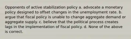 Opponents of active stabilization policy a. advocate a monetary policy designed to offset changes in the unemployment rate. b. argue that fiscal policy is unable to change aggregate demand or aggregate supply. c. believe that the political process creates lags in the implementation of fiscal policy. d. None of the above is correct.