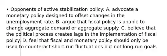 • Opponents of active stabilization policy: A. advocate a monetary policy designed to offset changes in the unemployment rate. B. argue that fiscal policy is unable to change aggregate demand or aggregate supply. C. believe that the political process creates lags in the implementation of fiscal policy. D. feel that fiscal and monetary policy should only be used to counteract short-run fluctuations but not long-run goals.