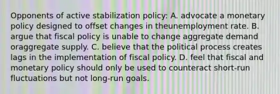 Opponents of active stabilization policy: A. advocate a monetary policy designed to offset changes in theunemployment rate. B. argue that fiscal policy is unable to change aggregate demand oraggregate supply. C. believe that the political process creates lags in the implementation of fiscal policy. D. feel that fiscal and monetary policy should only be used to counteract short-run fluctuations but not long-run goals.