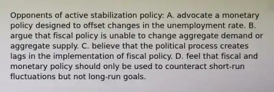 Opponents of active stabilization policy: A. advocate a monetary policy designed to offset changes in the unemployment rate. B. argue that fiscal policy is unable to change aggregate demand or aggregate supply. C. believe that the political process creates lags in the implementation of fiscal policy. D. feel that fiscal and monetary policy should only be used to counteract short-run fluctuations but not long-run goals.