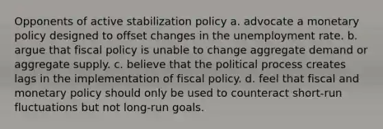 Opponents of active stabilization policy a. advocate a monetary policy designed to offset changes in the unemployment rate. b. argue that fiscal policy is unable to change aggregate demand or aggregate supply. c. believe that the political process creates lags in the implementation of fiscal policy. d. feel that fiscal and monetary policy should only be used to counteract short-run fluctuations but not long-run goals.