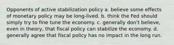 Opponents of active stabilization policy a. believe some effects of monetary policy may be long-lived. b. think the Fed should simply try to fine tune the economy. c. generally don't believe, even in theory, that fiscal policy can stabilize the economy. d. generally agree that fiscal policy has no impact in the long run.