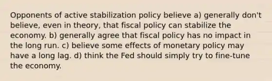 Opponents of active stabilization policy believe a) generally don't believe, even in theory, that fiscal policy can stabilize the economy. b) generally agree that fiscal policy has no impact in the long run. c) believe some effects of monetary policy may have a long lag. d) think the Fed should simply try to fine-tune the economy.