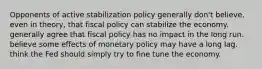 Opponents of active stabilization policy generally don't believe, even in theory, that fiscal policy can stabilize the economy. generally agree that fiscal policy has no impact in the long run. believe some effects of monetary policy may have a long lag. think the Fed should simply try to fine tune the economy.