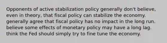 Opponents of active stabilization policy generally don't believe, even in theory, that fiscal policy can stabilize the economy. generally agree that fiscal policy has no impact in the long run. believe some effects of monetary policy may have a long lag. think the Fed should simply try to fine tune the economy.