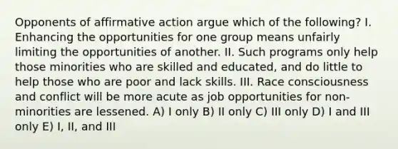 Opponents of affirmative action argue which of the following? I. Enhancing the opportunities for one group means unfairly limiting the opportunities of another. II. Such programs only help those minorities who are skilled and educated, and do little to help those who are poor and lack skills. III. Race consciousness and conflict will be more acute as job opportunities for non-minorities are lessened. A) I only B) II only C) III only D) I and III only E) I, II, and III