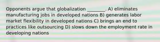 Opponents argue that globalization ________. A) eliminates manufacturing jobs in developed nations B) generates labor market flexibility in developed nations C) brings an end to practices like outsourcing D) slows down the employment rate in developing nations