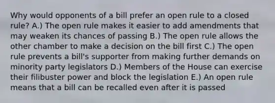 Why would opponents of a bill prefer an open rule to a closed rule? A.) The open rule makes it easier to add amendments that may weaken its chances of passing B.) The open rule allows the other chamber to make a decision on the bill first C.) The open rule prevents a bill's supporter from making further demands on minority party legislators D.) Members of the House can exercise their filibuster power and block the legislation E.) An open rule means that a bill can be recalled even after it is passed