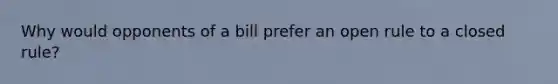 Why would opponents of a bill prefer an open rule to a closed rule?