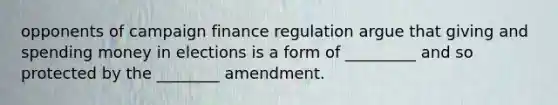 opponents of campaign finance regulation argue that giving and spending money in elections is a form of _________ and so protected by the ________ amendment.