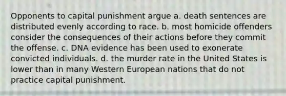 Opponents to capital punishment argue a. death sentences are distributed evenly according to race. b. most homicide offenders consider the consequences of their actions before they commit the offense. c. DNA evidence has been used to exonerate convicted individuals. d. the murder rate in the United States is lower than in many Western European nations that do not practice capital punishment.