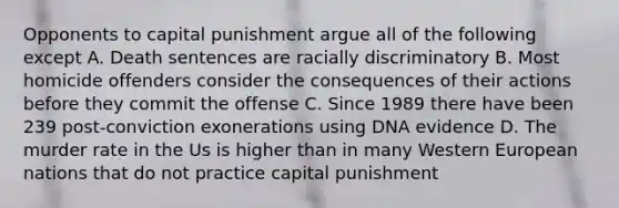 Opponents to capital punishment argue all of the following except A. Death sentences are racially discriminatory B. Most homicide offenders consider the consequences of their actions before they commit the offense C. Since 1989 there have been 239 post-conviction exonerations using DNA evidence D. The murder rate in the Us is higher than in many Western European nations that do not practice capital punishment