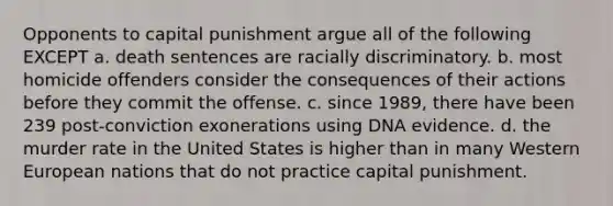 Opponents to capital punishment argue all of the following EXCEPT a. death sentences are racially discriminatory. b. most homicide offenders consider the consequences of their actions before they commit the offense. c. since 1989, there have been 239 post-conviction exonerations using DNA evidence. d. the murder rate in the United States is higher than in many Western European nations that do not practice capital punishment.