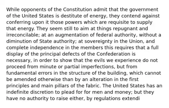 While opponents of the Constitution admit that the government of the United States is destitute of energy, they contend against conferring upon it those powers which are requisite to supply that energy. They seem still to aim at things repugnant and irreconcilable; at an augmentation of federal authority, without a diminution of State authority; at sovereignty in the Union, and complete independence in the members this requires that a full display of the principal defects of the Confederation is necessary, in order to show that the evils we experience do not proceed from minute or partial imperfections, but from fundamental errors in the structure of the building, which cannot be amended otherwise than by an alteration in the first principles and main pillars of the fabric. The United States has an indefinite discretion to plead for for men and money; but they have no authority to raise either, by regulations extendi