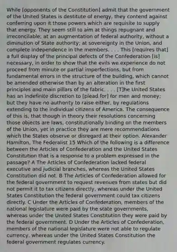 While [opponents of the Constitution] admit that the government of the United States is destitute of energy, they contend against conferring upon it those powers which are requisite to supply that energy. They seem still to aim at things repugnant and irreconcilable; at an augmentation of federal authority, without a diminution of State authority; at sovereignty in the Union, and complete independence in the members. . . . This [requires that] a full display of the principal defects of the Confederation [is] necessary, in order to show that the evils we experience do not proceed from minute or partial imperfections, but from fundamental errors in the structure of the building, which cannot be amended otherwise than by an alteration in the first principles and main pillars of the fabric. . . . [T]he United States has an indefinite discretion to [plead for] for men and money; but they have no authority to raise either, by regulations extending to the individual citizens of America. The consequence of this is, that though in theory their resolutions concerning those objects are laws, constitutionally binding on the members of the Union, yet in practice they are mere recommendations which the States observe or disregard at their option. Alexander Hamilton, The Federalist 15 Which of the following is a difference between the Articles of Confederation and the United States Constitution that is a response to a problem expressed in the passage? A The Articles of Confederation lacked federal executive and judicial branches, whereas the United States Constitution did not. B The Articles of Confederation allowed for the federal government to request revenues from states but did not permit it to tax citizens directly, whereas under the United States Constitution the federal government could tax citizens directly. C Under the Articles of Confederation, members of the national legislature were paid by the state governments, whereas under the United States Constitution they were paid by the federal government. D Under the Articles of Confederation, members of the national legislature were not able to regulate currency, whereas under the United States Constitution the federal government regulates currency.