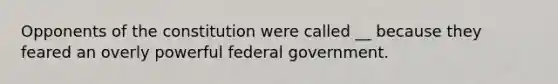 Opponents of the constitution were called __ because they feared an overly powerful federal government.