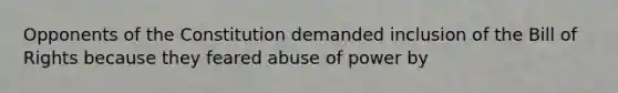 Opponents of the Constitution demanded inclusion of the Bill of Rights because they feared abuse of power by