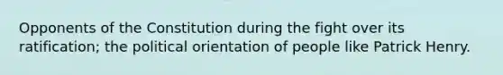 Opponents of the Constitution during the fight over its ratification; the political orientation of people like Patrick Henry.