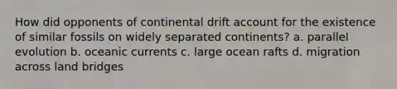 How did opponents of continental drift account for the existence of similar fossils on widely separated continents? a. parallel evolution b. oceanic currents c. large ocean rafts d. migration across land bridges