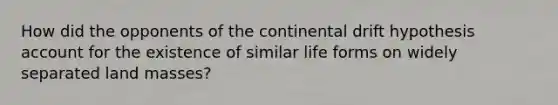 How did the opponents of the continental drift hypothesis account for the existence of similar life forms on widely separated land masses?