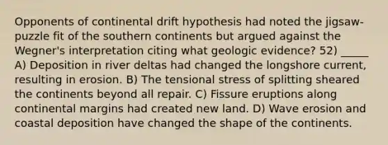 Opponents of continental drift hypothesis had noted the jigsaw-puzzle fit of the southern continents but argued against the Wegner's interpretation citing what geologic evidence? 52) _____ A) Deposition in river deltas had changed the longshore current, resulting in erosion. B) The tensional stress of splitting sheared the continents beyond all repair. C) Fissure eruptions along <a href='https://www.questionai.com/knowledge/kM2VGmetAS-continental-margins' class='anchor-knowledge'>continental margins</a> had created new land. D) Wave erosion and coastal deposition have changed the shape of the continents.