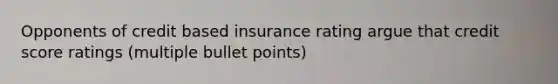 Opponents of credit based insurance rating argue that credit score ratings (multiple bullet points)