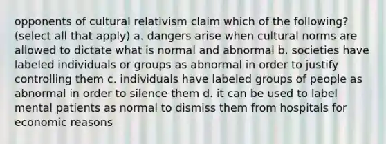 opponents of cultural relativism claim which of the following? (select all that apply) a. dangers arise when cultural norms are allowed to dictate what is normal and abnormal b. societies have labeled individuals or groups as abnormal in order to justify controlling them c. individuals have labeled groups of people as abnormal in order to silence them d. it can be used to label mental patients as normal to dismiss them from hospitals for economic reasons