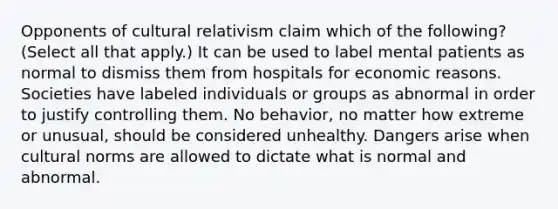 Opponents of cultural relativism claim which of the following? (Select all that apply.) It can be used to label mental patients as normal to dismiss them from hospitals for economic reasons. Societies have labeled individuals or groups as abnormal in order to justify controlling them. No behavior, no matter how extreme or unusual, should be considered unhealthy. Dangers arise when cultural norms are allowed to dictate what is normal and abnormal.